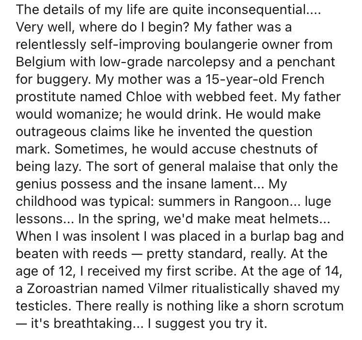 The details of my life are quite inconsequential Very well where do begin My father was a relentlessly self improving boulangerie owner from Belgium with low grade narcolepsy and a penchant for buggery My mother was a 15 year old French prostitute named Chloe with webbed feet My father would womanize he would drink He would make outrageous claims like he invented the question mark Sometimes he wou