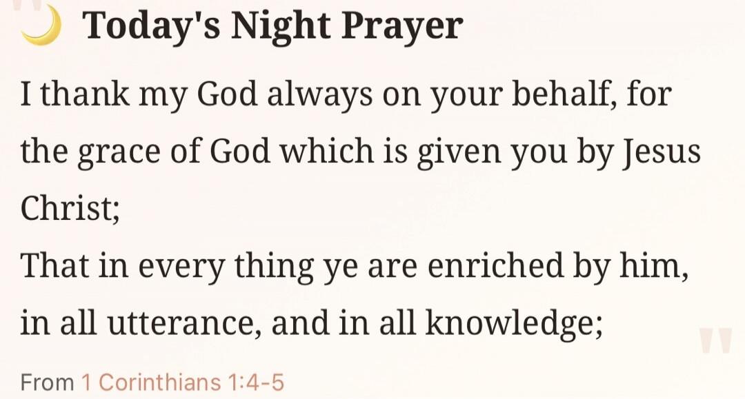 Today's Night Prayer. I thank my God always on your behalf, for the grace of God which is given you by Jesus Christ; That in every thing ye are enriched by him, in all utterance, and in all knowledge; From 1 Corinthians 1:4-5