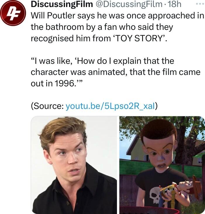 DiscussingFilm DiscussingFilm 18h Will Poutler says he was once approached in the bathroom by a fan who said they recognised him from TOY STORY l was like How do explain that the character was animated that the film came outin1996 Source youtube5Lpso2R_xal