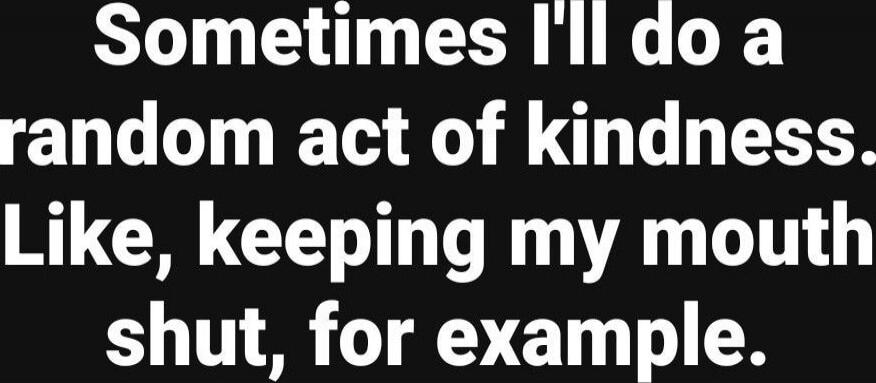 Sometimes I'll do a random act of kindness. Like, keeping my mouth shut, for example. 
Session ID: 1044345.