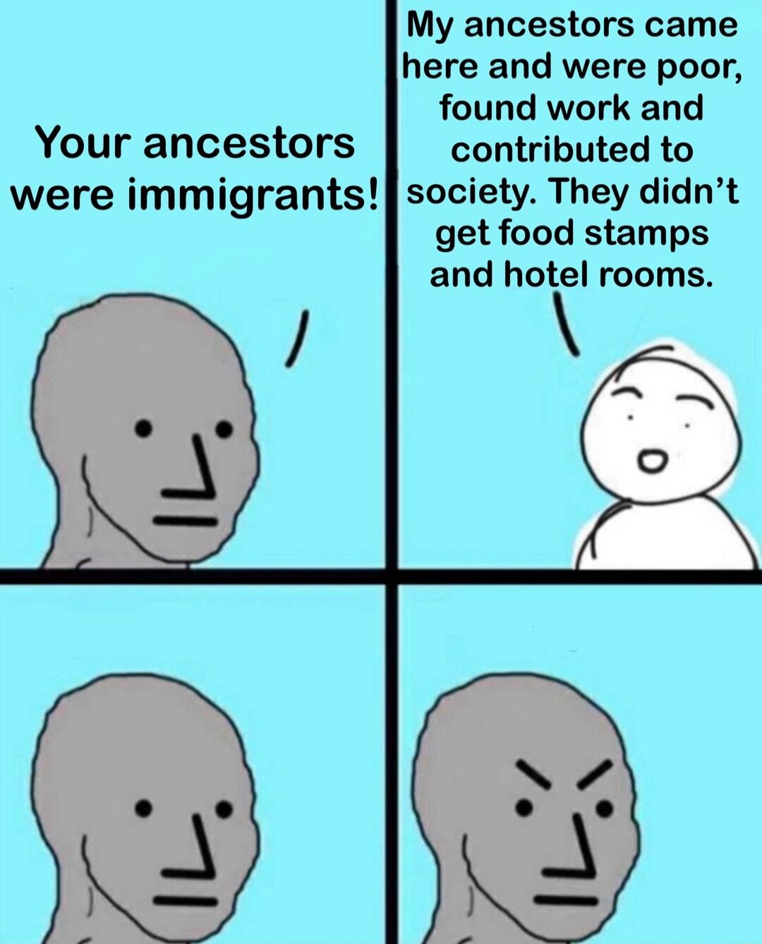 My ancestors came here and were poor found work and Your ancestors contributed to were immigrants society They didnt get food stamps and hotel rooms