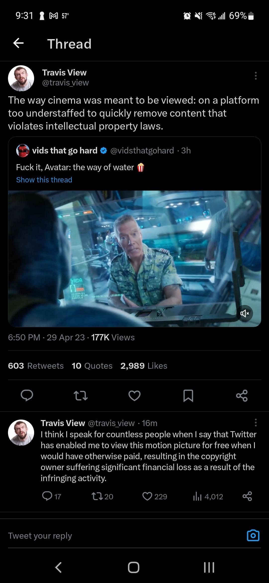 931 A M o ARl 69 Thread Travis View travisview The way cinema was meant to be viewed on a platform too understaffed to quickly remove content that violates intellectual property laws 2 vids that go hard vidsthatgohard 3h Fuck it Avatar the way of water ff Show this thread 650 PM 29 Apr 23 177K Views 603 Retweets 10 Quotes 2989 Likes o u Q R Travis View travis view 16m H Ithink speak for countless 