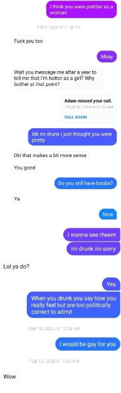 Wait you message me after a year to tell me that Im hotter as a girl Why bather al thal point Adam missed your call A ab 10 2050 a1 170 CALL AGAIN dk im drunk i just though ki that makes a bit more sense You good Ya wanna see rheem Lol ya do When you drunk say h really feel but are too political correct to admit FEE 702020