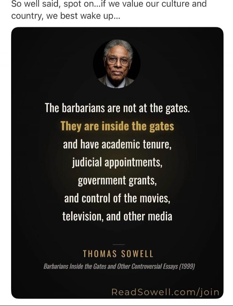 So well said, spot on...if we value our culture and country, we best wake up... The barbarians are not at the gates. They are inside the gates and have academic tenure, judicial appointments, government grants, and control of the movies, television, and other media. THOMAS SOWELL. Barbarians Inside the Gates and Other Controversial Essays (1999). R