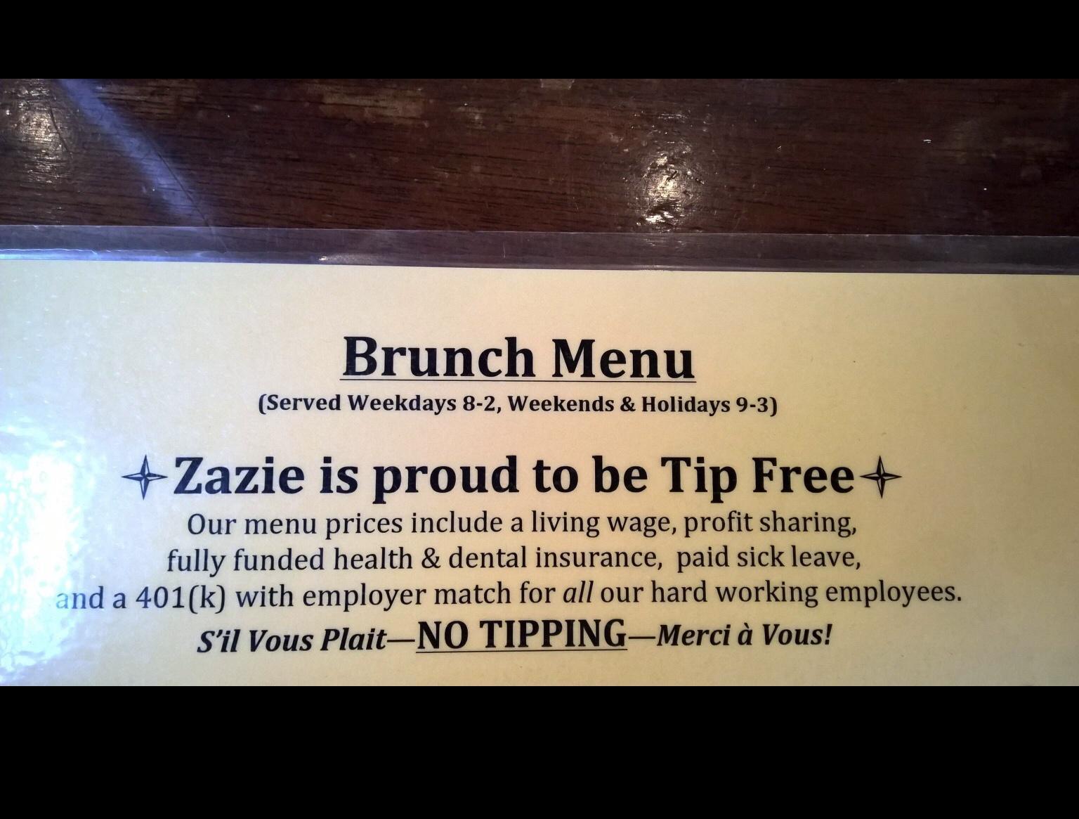 Brunch Menu Served Weekdays 8 2 Weekends Holidays 9 3 Zazie is proud to be Tip Free Our menu prices include a living wage profit sharing fully funded health dental insurance paid sick leave nd a 401k with employer match for all our hard working employees sil Vous PlaitNQ TIPPINGMerci a Vous