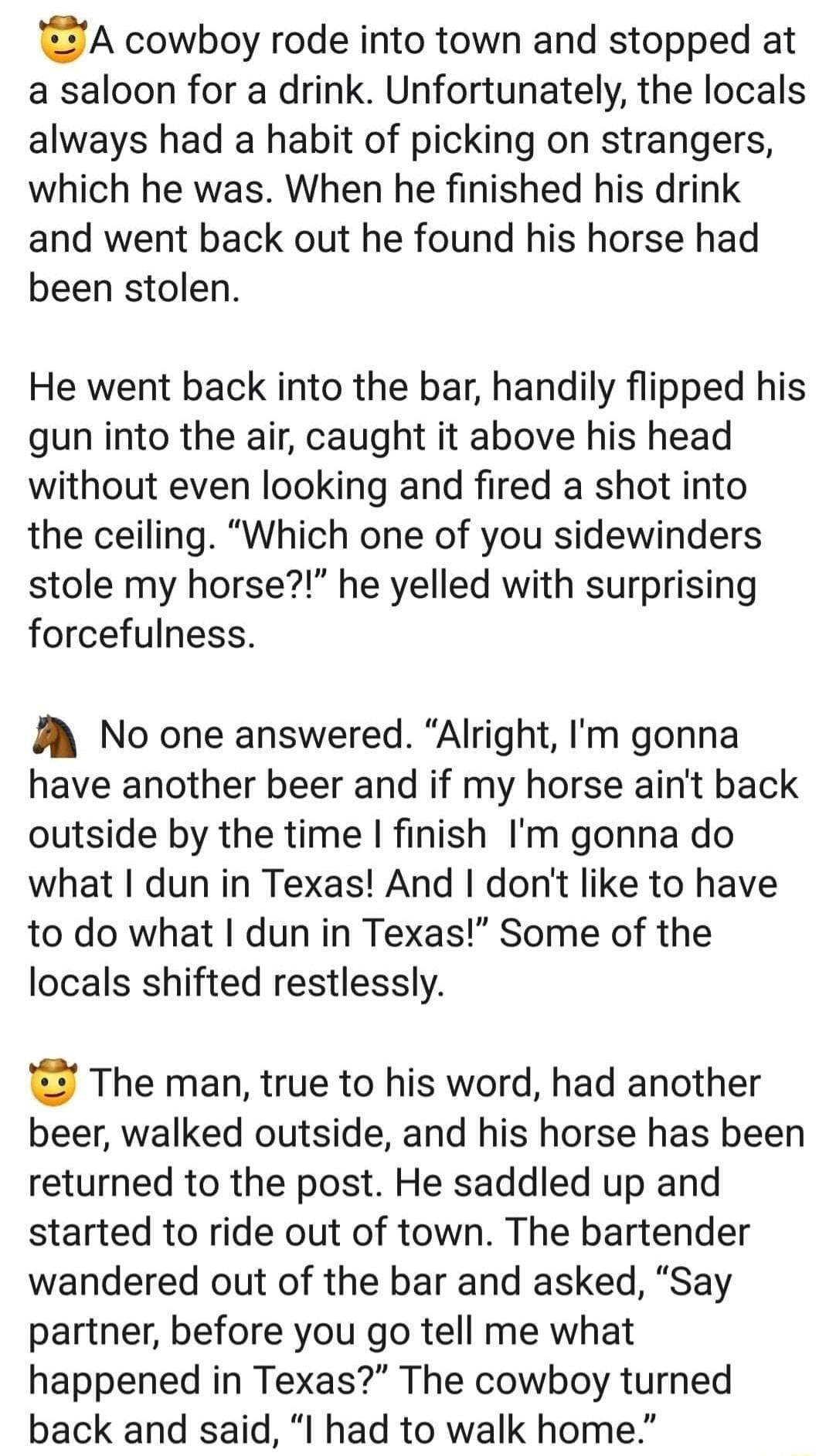 A cowboy rode into town and stopped at a saloon for a drink Unfortunately the locals always had a habit of picking on strangers which he was When he finished his drink and went back out he found his horse had been stolen He went back into the bar handily flipped his gun into the air caught it above his head without even looking and fired a shot into the ceiling Which one of you sidewinders stole m