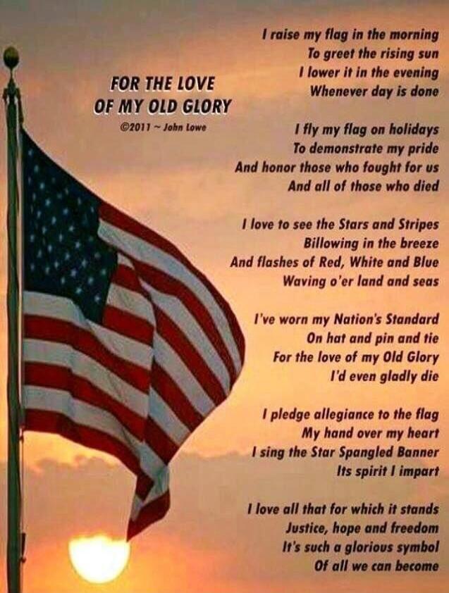 FOR THE LOVE OF MY OLD GLORY
©2011 ~ John Lowe

I raise my flag in the morning
To greet the rising sun
I lower it in the evening
Whenever day is done

I fly my flag on holidays
To demonstrate my pride
And honor those who fought for us
And all of those who died

I love to see the Stars and Stripes
Billowing in the breeze
And flashes of Red, White an