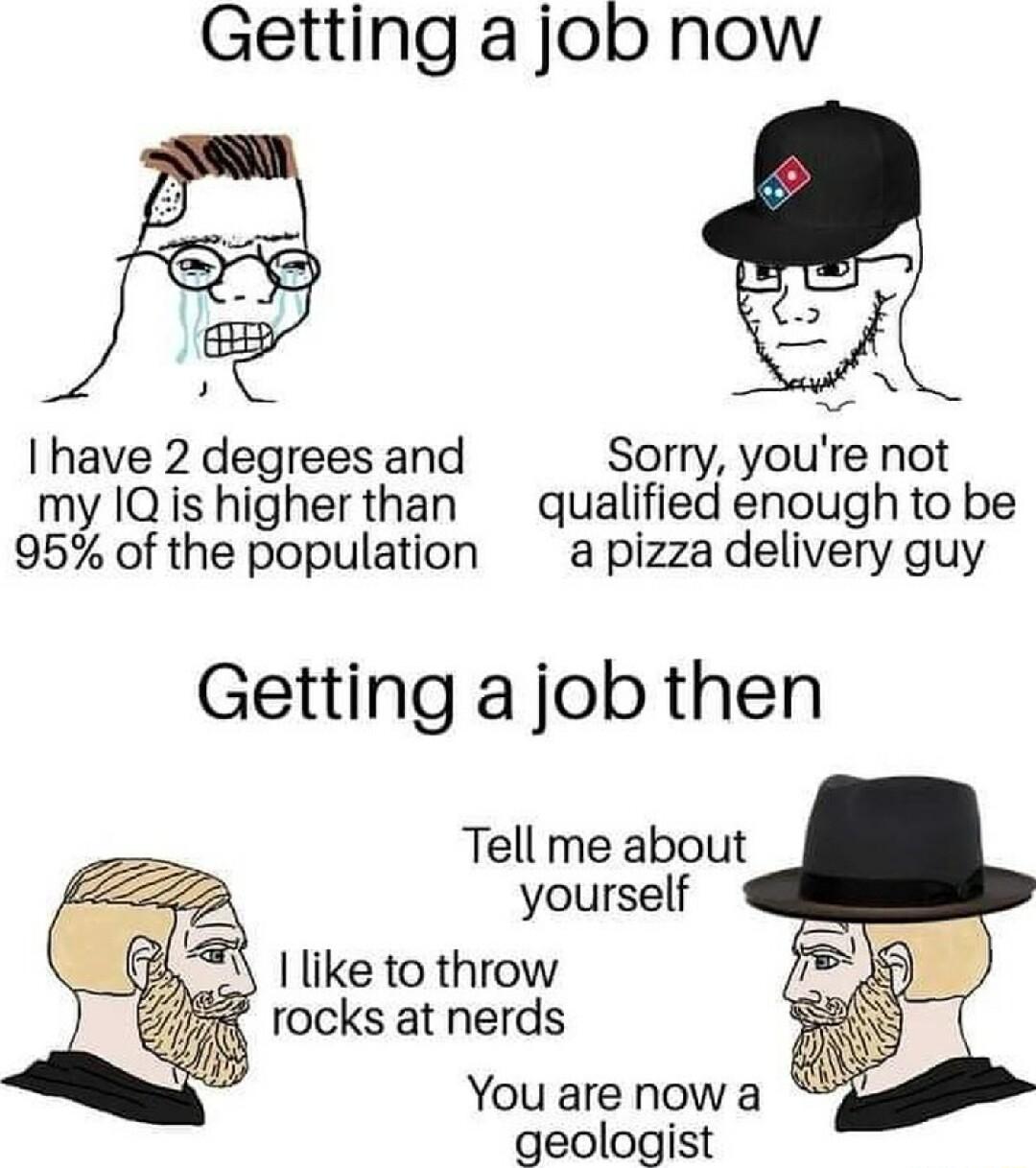 Getting a job now N have 2 degrees and Sorry youre not my IQis higherthan qualified enough to be 95 of the population a pizza delivery guy Getting a job then Tell me about yourself 1like to throw rocks at nerds You are now a geologist