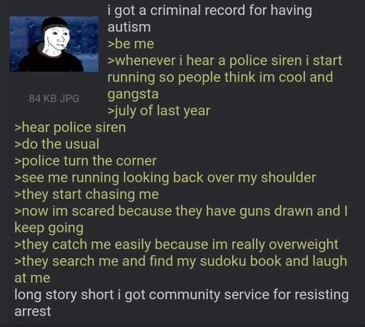 Anonymous 21Mon234613 No855793548 i got a criminal record for having ENE be me whenever i hear a police siren i start running so people think im cool and sakeope gangsta july of last year hear police siren do the usual police turn the corner see me running looking back over my shoulder BUCTE Cl e EET R now im scared because they have guns drawn and keep going they catch me easily because im really