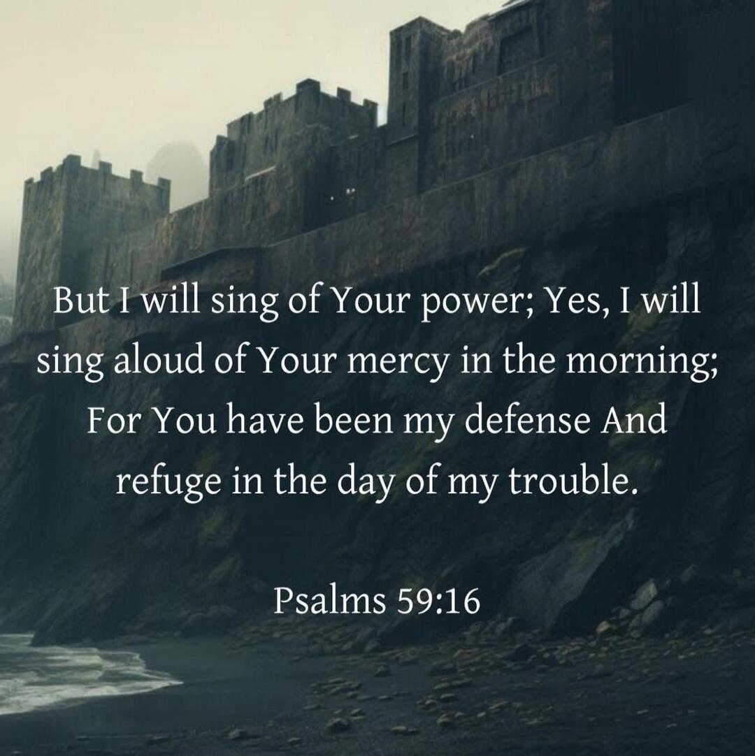 But I will sing of Your power; Yes, I will sing aloud of Your mercy in the morning; For You have been my defence And refuge in the day of my trouble. Psalms 59:16