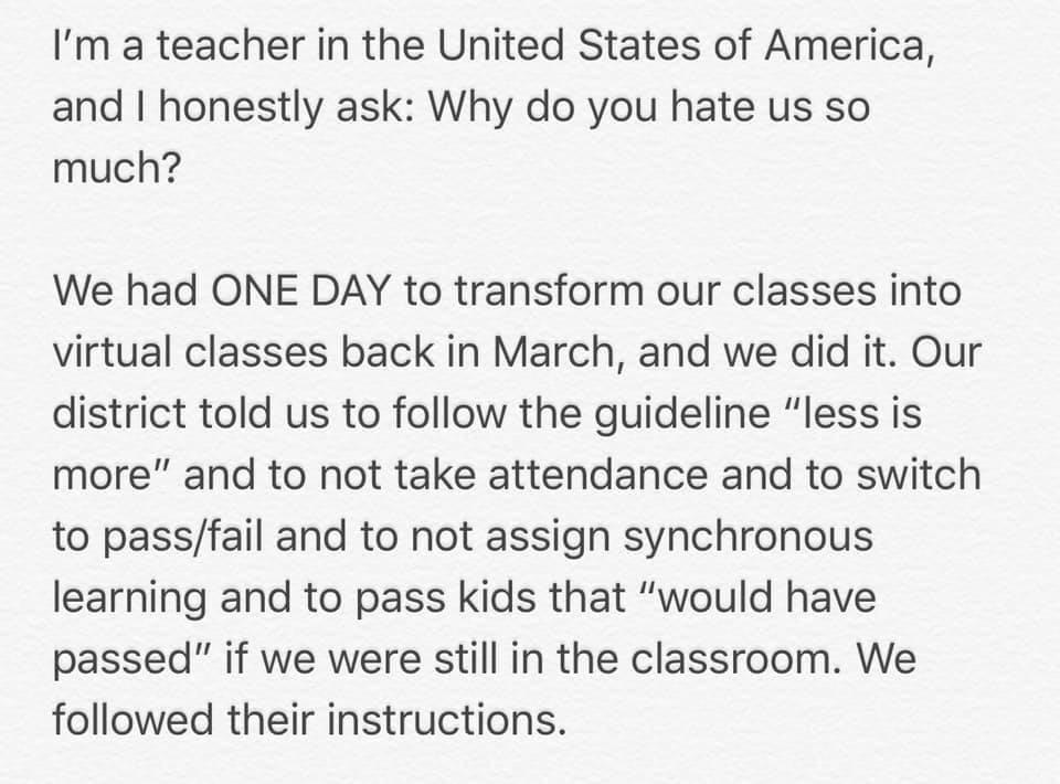 Im a teacher in the United States of America and honestly ask Why do you hate us so much We had ONE DAY to transform our classes into virtual classes back in March and we did it Our district told us to follow the guideline less is more and to not take attendance and to switch to passfail and to not assign synchronous learning and to pass kids that would have passed if we were still in the classroo