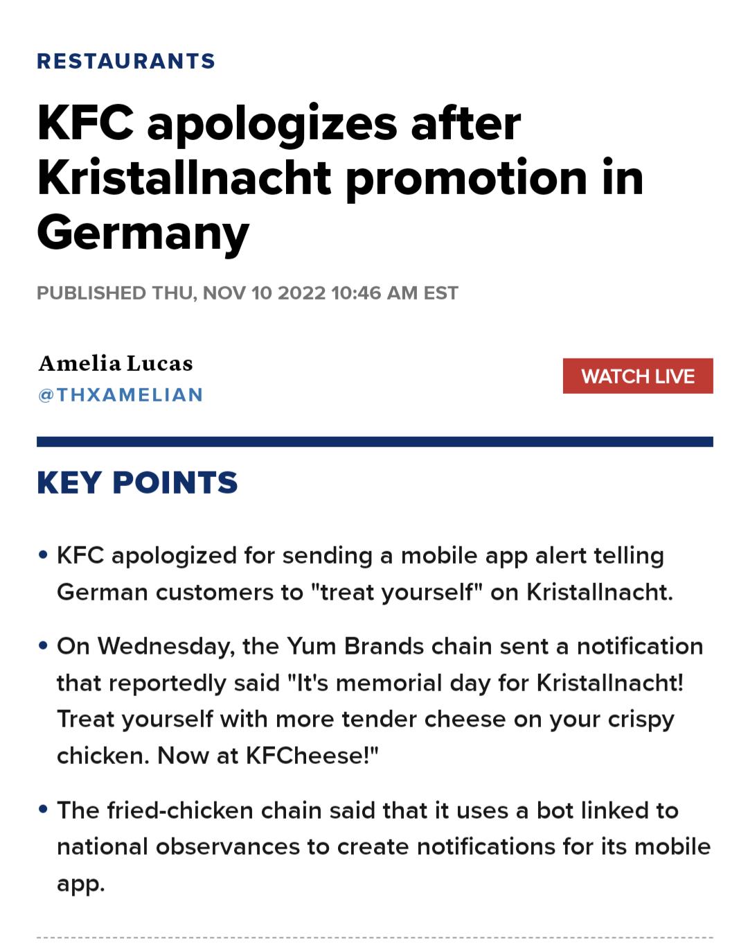RESTAURANTS KFC apologizes after Kristallnacht promotion in Germany PUBLISHED THU NOV 10 2022 1046 AM EST Amelia Lucas WATCH LIVE BTHXAMELIAN KEY POINTS KFC apologized for sending a mobile app alert telling German customers to treat yourself on Kristalinacht On Wednesday the Yum Brands chain sent a notification that reportedly said Its memorial day for Kristallnacht Treat yourself with more tender