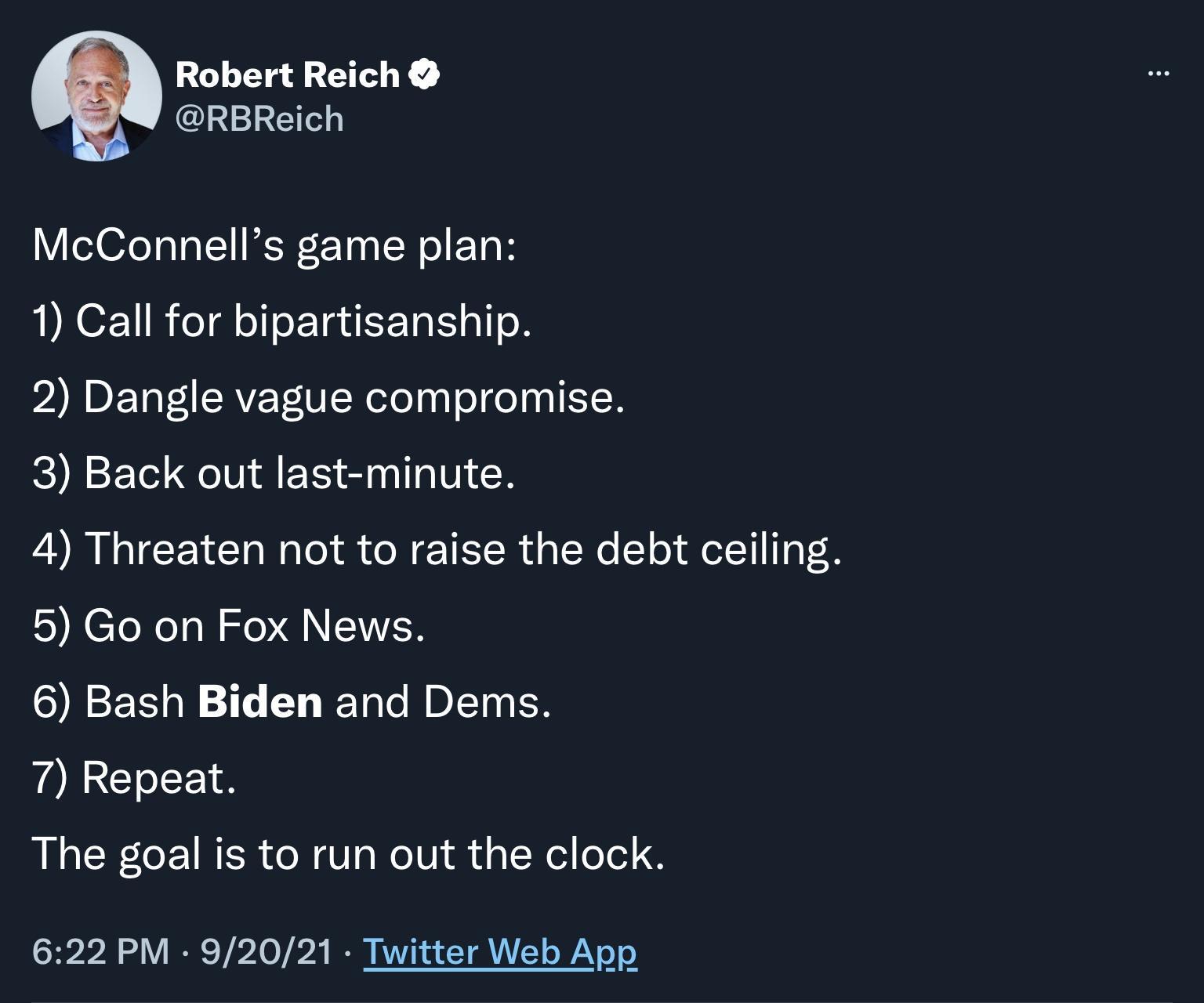 Robert Reich RBReich McConnells game plan 1 Call for bipartisanship 2 Dangle vague compromise 3 Back out last minute 4 Threaten not to raise the debt ceiling 5 Go on Fox News 6 Bash Biden and Dems 7 Repeat The goal is to run out the clock 622 PM 92021 Twitter Web App