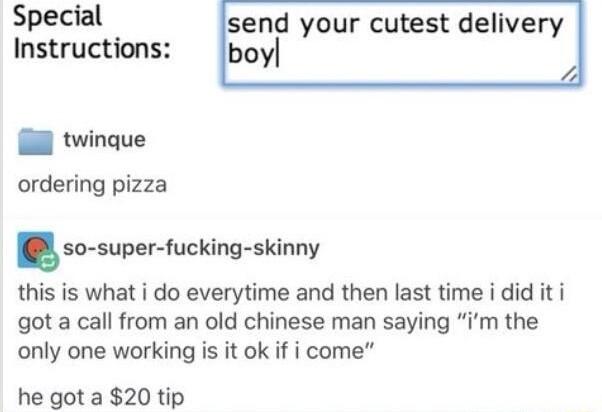 Special send your cutest delivery Instructions boy l twinque ordering pizza snsupar lucking skinny this is what i do everytime and then last time i did it i got a call from an old chinese man saying im the only one working is it ok if i come he got a 20 tip