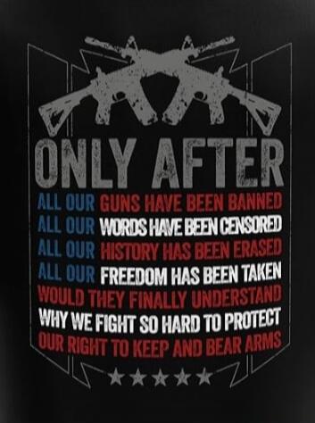 ONLY AFTER ALL OUR GUNS HAVE BEEN BANNED, ALL OUR WORDS HAVE BEEN CENSORED, ALL OUR HISTORY HAS BEEN ERASED, ALL OUR FREEDOM HAS BEEN TAKEN, WOULD THEY FINALLY UNDERSTAND WHY WE FIGHT SO HARD TO PROTECT OUR RIGHT TO KEEP AND BEAR ARMS.