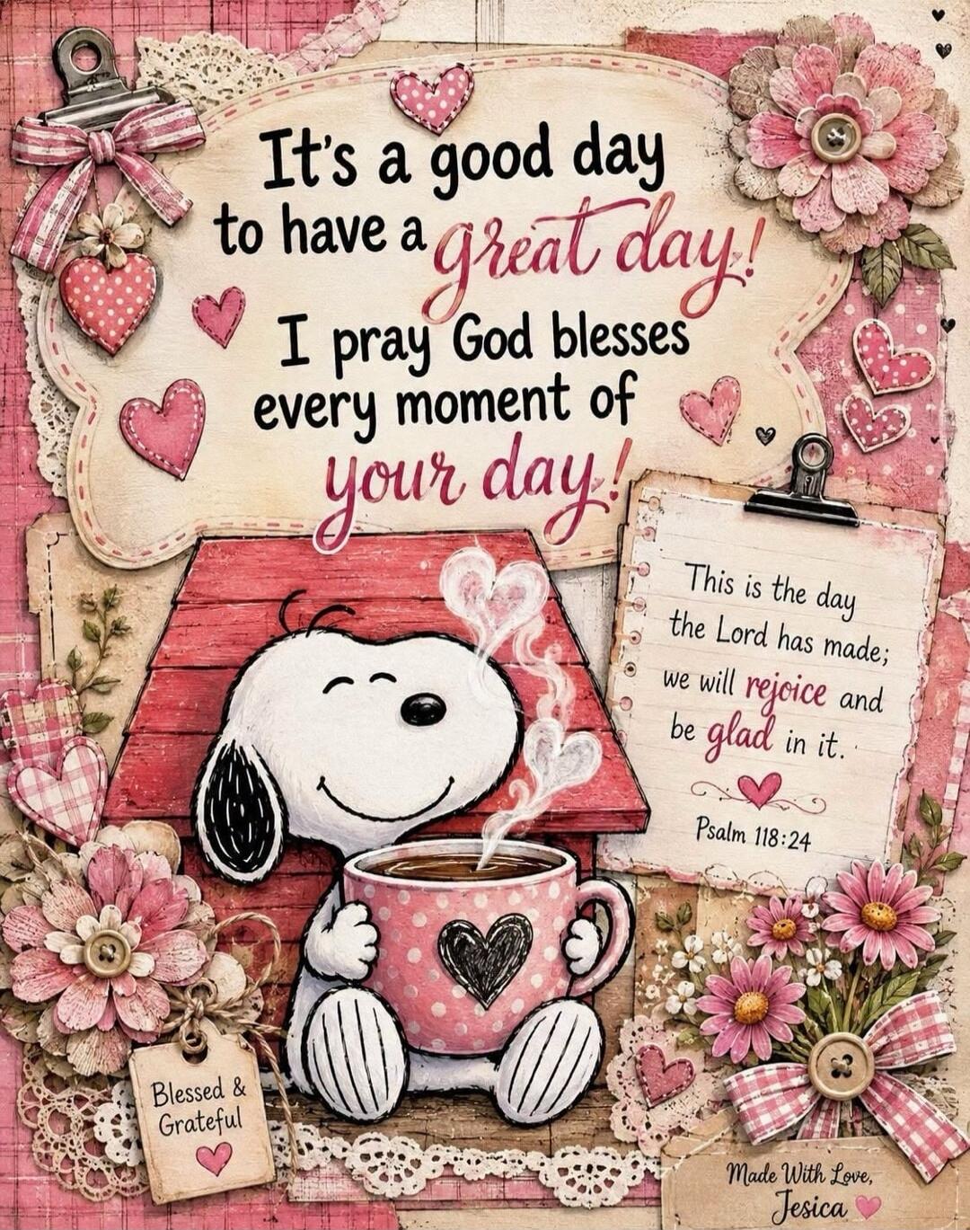 It's a good day to have a great day! I pray God blesses every moment of your day! This is the day the Lord has made; we will rejoice and be glad in it. Psalm 118:24. Blessed & Grateful. Made With Love, Jesica.