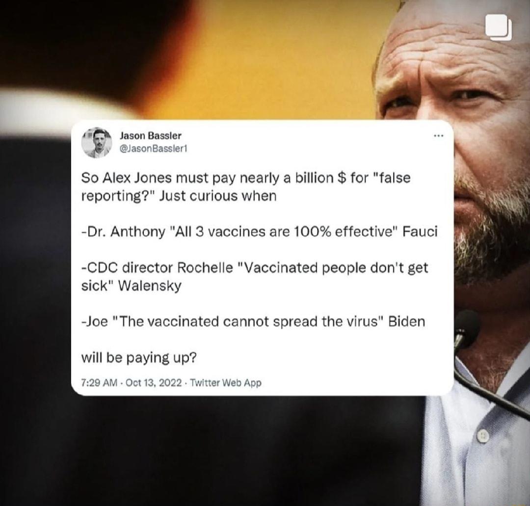 So Alex Jones must pay nearly a bilion for false reporting Just curious wher Dr Anthony All 3 vaccines are 100 effective Fauci CDC director Rochelle Vaccinated people dont get sick Walensky Joe The vaccinated ca ot spread the virus Biden will e paying up
