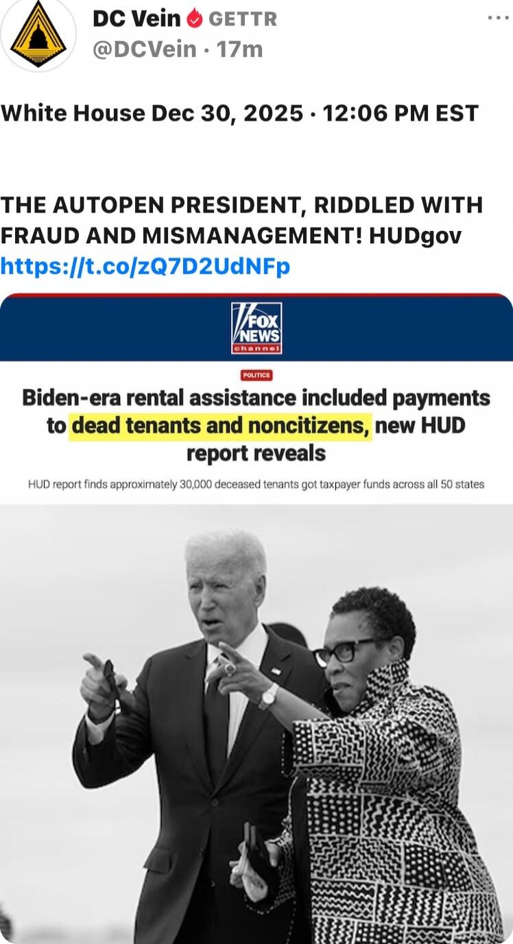White House Dec 30, 2025 • 12:06 PM EST

THE AUTOPEN PRESIDENT, RIDDLED WITH FRAUD AND MISMANAGEMENT! HUDgov
https://t.co/zQ7D2UdNFp

Fox News Channel
Biden-era rental assistance included payments to dead tenants and noncitizens, new HUD report reveals
HUD report finds approximately 30,000 deceased tenants got taxpayer funds across all 50 states