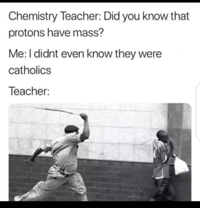 Chemistry Teacher Did you know that protons have mass Me didnt even know they were catholics Teacher