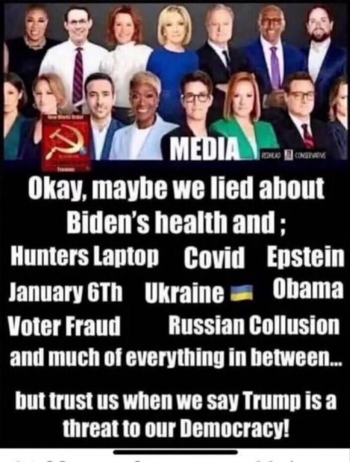 Okay, maybe we lied about Biden's health and; Hunters Laptop Covid Epstein January 6th Ukraine Obama Voter Fraud Russian Collusion and much of everything in between... but trust us when we say Trump is a threat to our Democracy!