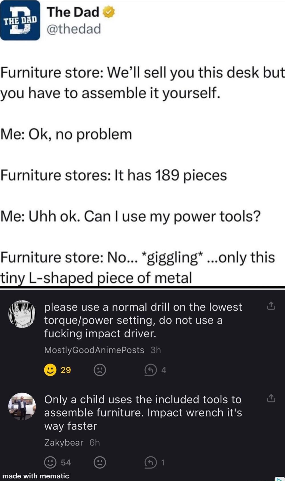 The Dad thedad Furniture store Well sell you this desk but you have to assemble it yourself Me Ok no problem Furniture stores It has 189 pieces Me Uhh ok Can use my power tools Furniture store No giggling only this tiny L shaped piece of metal please use a normal drill on the lowest torquepower setting do not use a fucking impact di Mc dAnin X5 m Only a child uses the included tools to assemble fu
