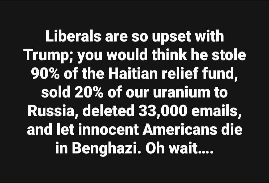 Liberals are so upset with Trump; you would think he stole 90% of the Haitian relief fund, sold 20% of our uranium to Russia, deleted 33,000 emails, and let innocent Americans die in Benghazi. Oh wait....