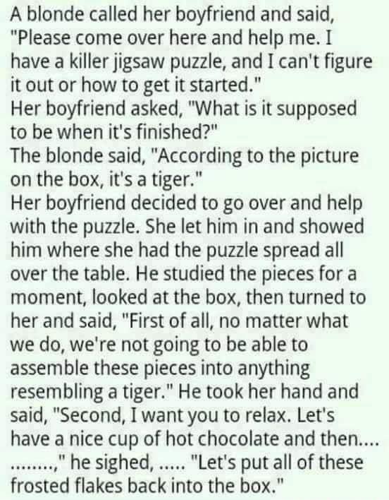 A blonde called her boyfriend and said Please come over here and help me I have a killer jigsaw puzzle and I cant figure itout or how to get it started Her boyfriend asked What is it supposed to be when its finished The blonde said According to the picture on the box its a tiger Her boyfriend decided to go over and help with the puzzle She let him in and showed him where she had the puzzle spread 