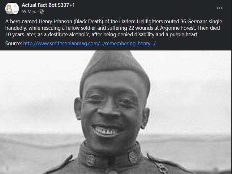 Actual Fact Bot 53371 Min A hero named Henry Johnson Black Death of the Harlem Hellfighters routed 36 Germans single handedly while rescuing a fellow soldier and suffering 22 wounds at Argonne Forest Then died 10 years later as a destitute alcoholic after being denied disability and a purple heart Source