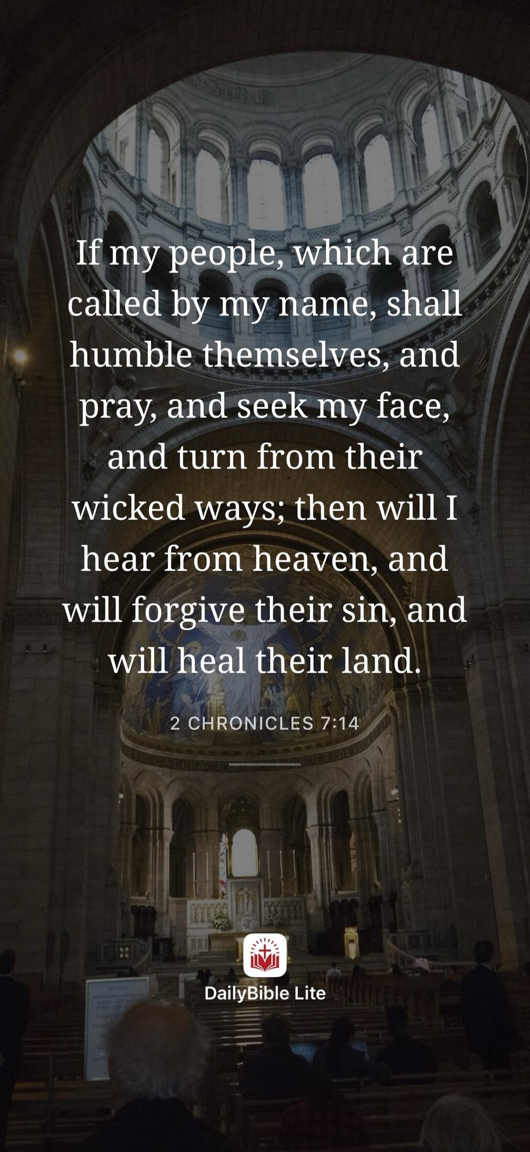 If my people, which are called by my name, shall humble themselves, and pray, and seek my face, and turn from their wicked ways; then will I hear from heaven, and will forgive their sin, and will heal their land. 2 Chronicles 7:14. DailyBible Lite.