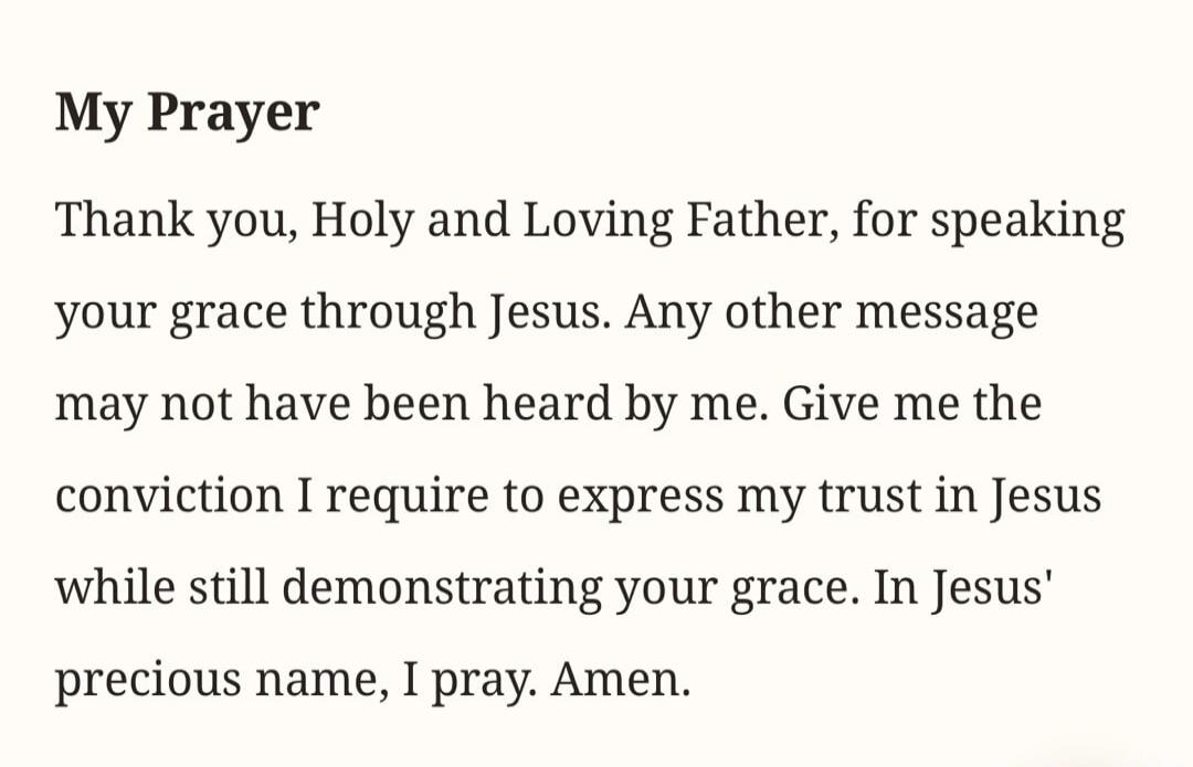 My Prayer. Thank you, Holy and Loving Father, for speaking your grace through Jesus. Any other message may not have been heard by me. Give me the conviction I require to express my trust in Jesus while still demonstrating your grace. In Jesus' precious name, I pray. Amen.