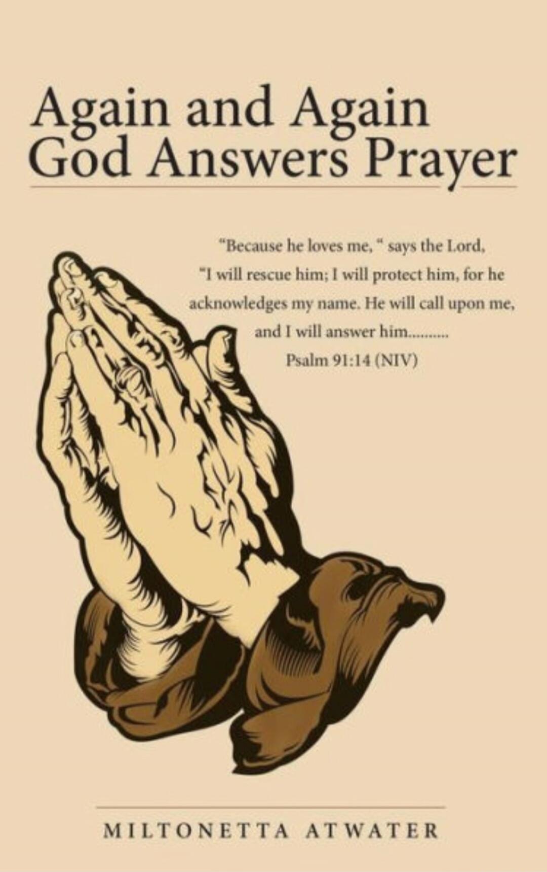 Again and Again God Answers Prayer
MILTONETTA ATWATER
“Because he loves me,” says the Lord, “I will rescue him; I will protect him, for he acknowledges my name. He will call upon me, and I will answer him.........” Psalm 91:14 (NIV)
