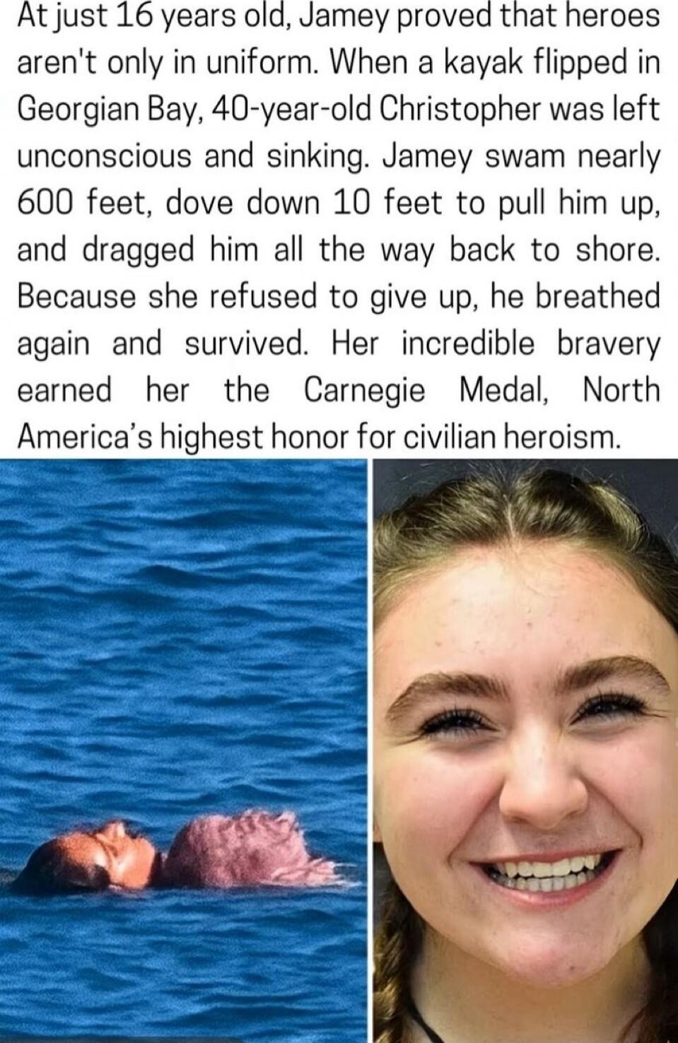 At just 16 years old, Jamey proved that heroes aren't only in uniform. When a kayak flipped in Georgian Bay, 40-year-old Christopher was left unconscious and sinking. Jamey swam nearly 600 feet, dove down 10 feet to pull him up, and dragged him all the way back to shore. Because she refused to give up, he breathed again and survived. Her incredible