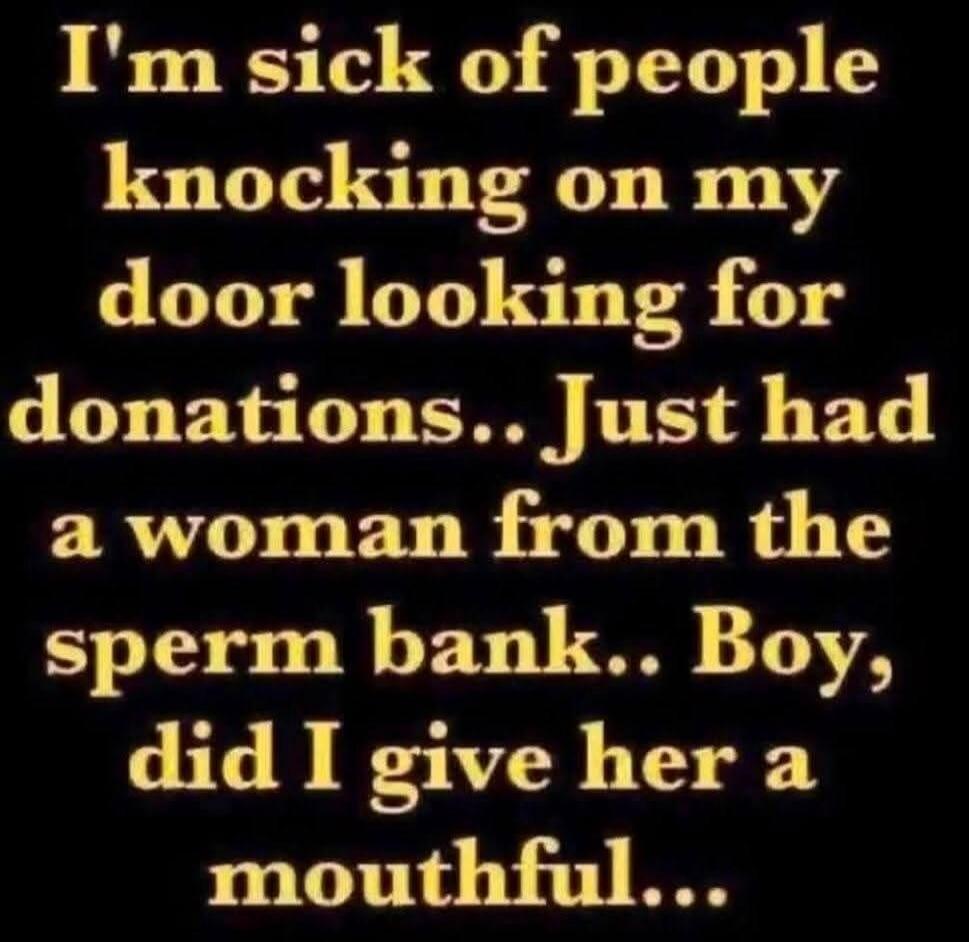I'm sick of people knocking on my door looking for donations.. Just had a woman from the sperm bank.. Boy, did I give her a mouthful...