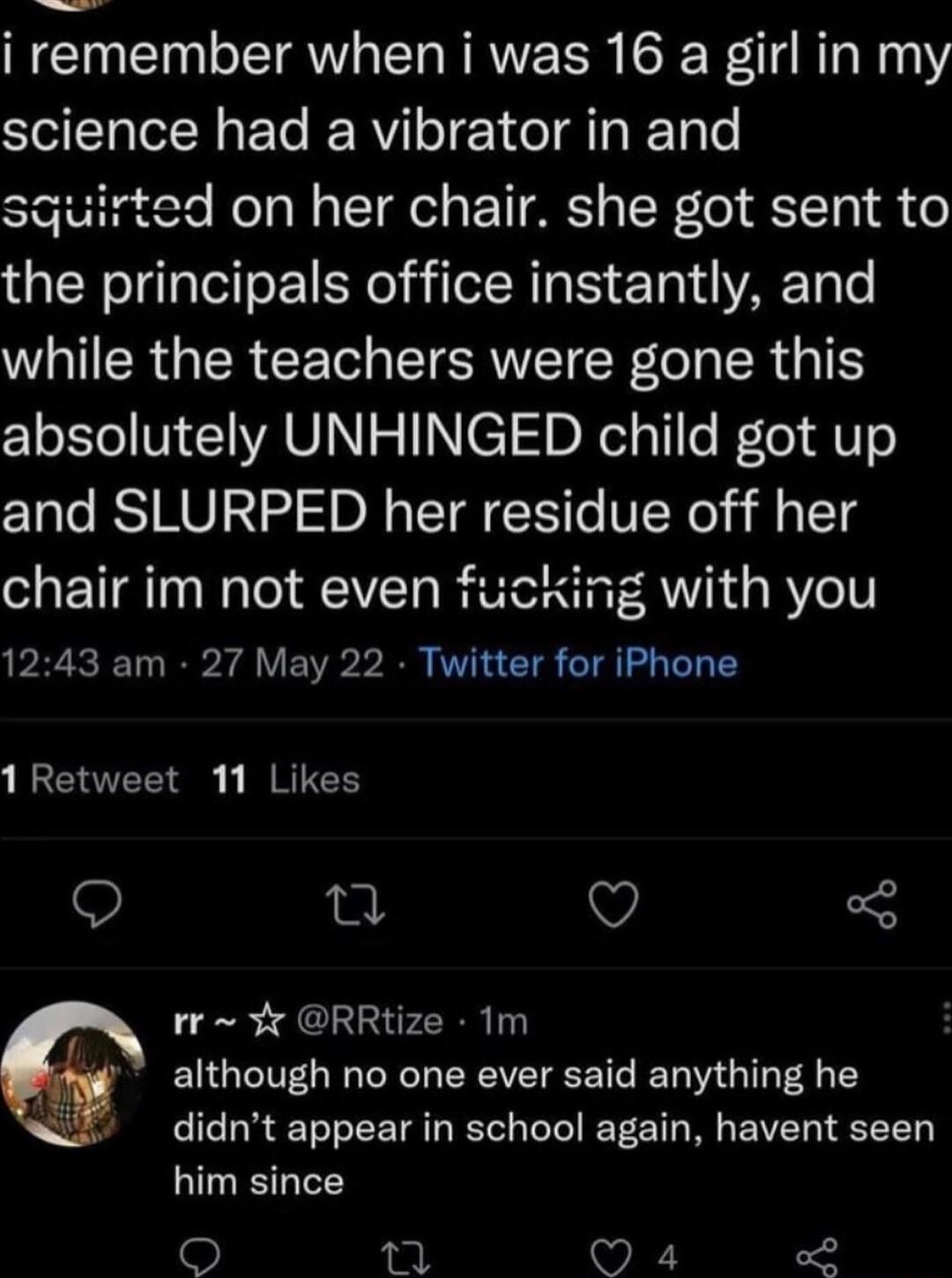i remember when i was 16 a girl in my science had a vibrator in and squirted on her chair she got sent to the principals office instantly and while the teachers were gone this absolutely UNHINGED child got up and SLURPED her residue off her chair im not even fucking with you 1243 am 27 May 22 Twitter for iPhone 1 Retweet 11 Likes Q Q 3 rr RRtize 1m although no one ever said anything he didnt appea