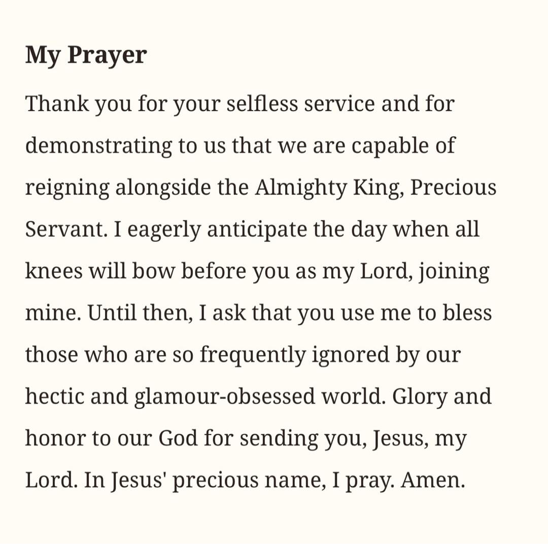 My Prayer Thank you for your selfless service and for demonstrating to us that we are capable of reigning alongside the Almighty King, Precious Servant. I eagerly anticipate the day when all knees will bow before you as my Lord, joining mine. Until then, I ask that you use me to bless those who are so frequently ignored by our hectic and glamour-ob