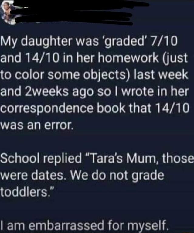 My daughter was graded 710 and 1410 in her homework just to color some objects last week and 2weeks ago so wrote in her el Eololyle y Tl R Lo Te S UEI M E VALY was an error School replied Taras Mum those were dates We do not grade oTs T am embarrassed for myself