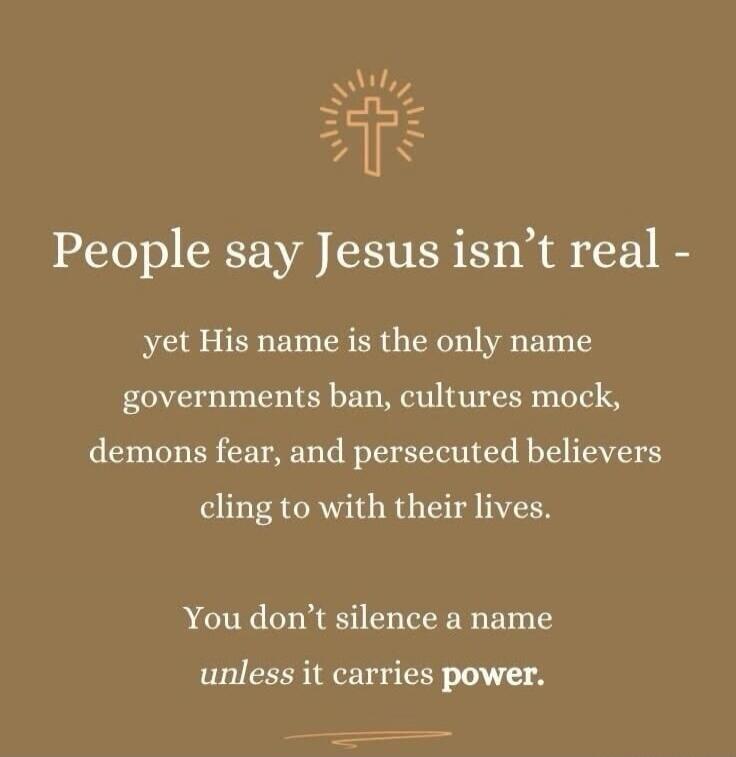 People say Jesus isn't real - yet His name is the only name governments ban, cultures mock, demons fear, and persecuted believers cling to with their lives. You don't silence a name unless it carries power.