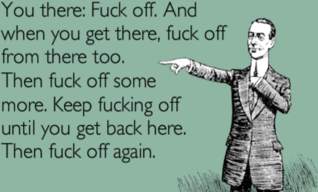 You there Fuck off And when you get there fuck off b from there too Then fuck off some more Keep fucking off until you get back here Then fuck off again