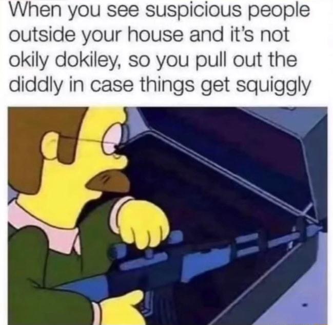 When you see suspicious people outside your house and its not okily dokiley so you pull out the diddly in case things get squiggly