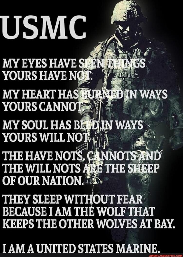 USMC
MY EYES HAVE SEEN THINGS YOURS HAVE NOT
MY HEART HAS BURNED IN WAYS YOURS CANNOT
MY SOUL HAS BEEN IN WAYS YOURS WILL NOT
THEY HAVE NOTS, CANNOT AND THE WILL NOTS ARE THE SHEEP OF OUR NATION.
THEY SLEEP WITHOUT FEAR BECAUSE I AM THE WOLF THAT KEEPS THE OTHER WOLVES AT BAY.
I AM A UNITED STATES MARINE.