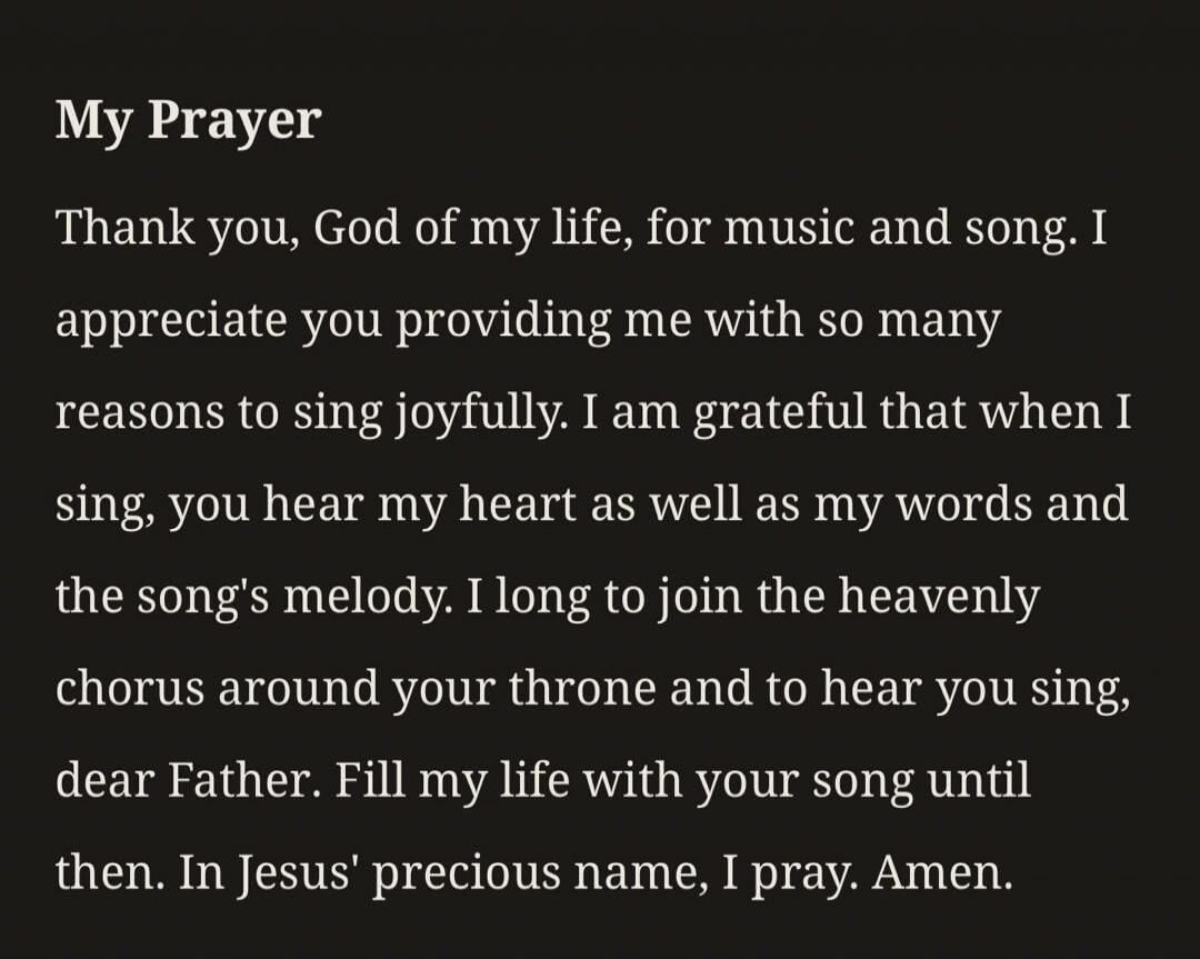 My Prayer Thank you, God of my life, for music and song. I appreciate you providing me with so many reasons to sing joyfully. I am grateful that when I sing, you hear my heart as well as my words and the song's melody. I long to join the heavenly chorus around your throne and to hear you sing, dear Father. Fill my life with your song until then. In