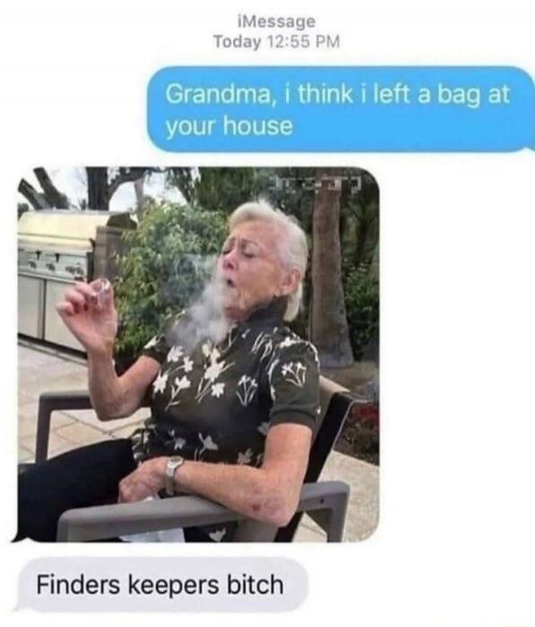Grandma, i think i left a bag at your house
[image of elderly man smoking]
Finders keepers bitch