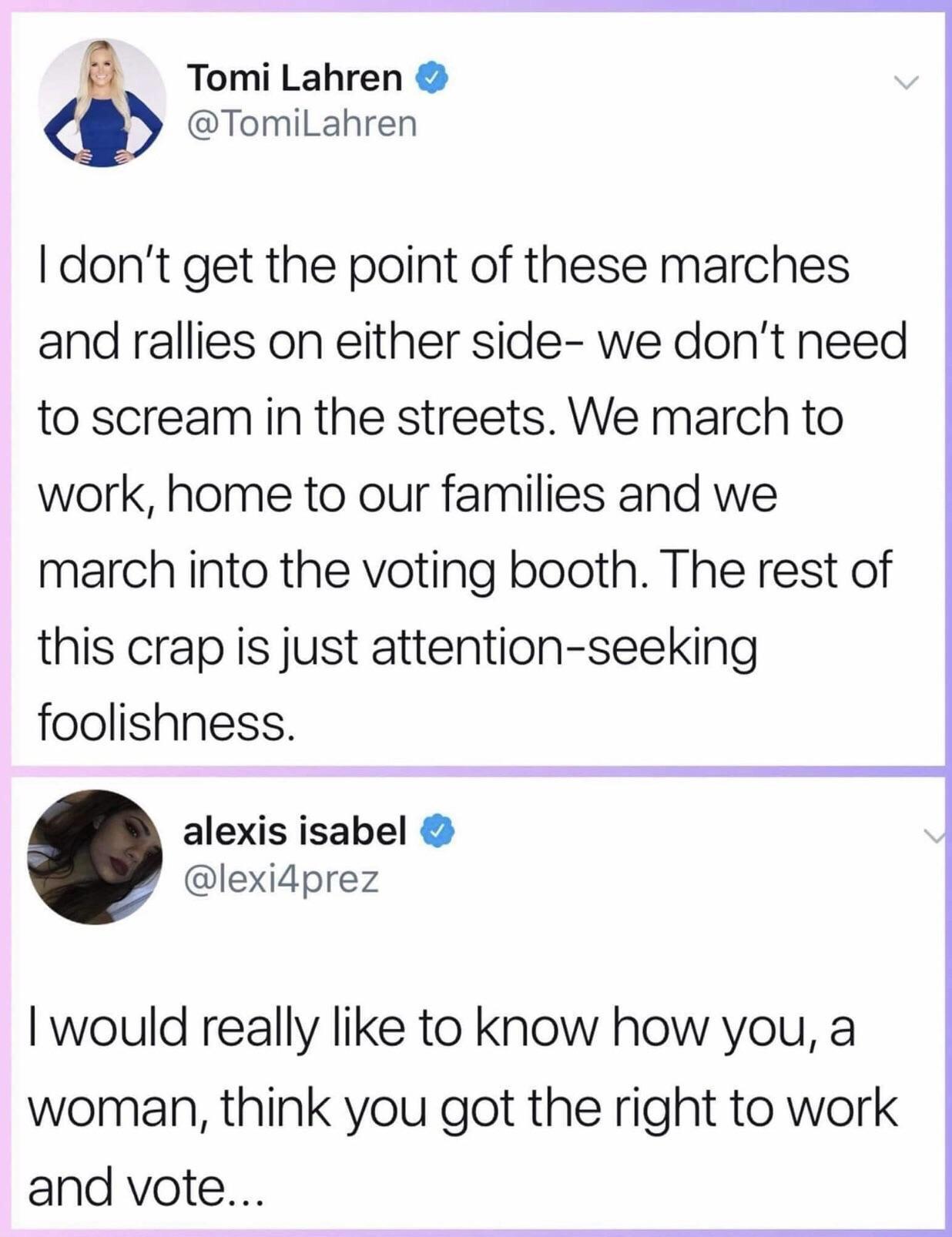 Tomi Lahren TomiLahren dont get the point of these marches and rallies on either side we dont need to scream in the streets We march to work home to our families and we march into the voting booth The rest of this crap is just attention seeking foolishness alexis isabel lexidprez would really like to know how you a woman think you got the right to work and vote