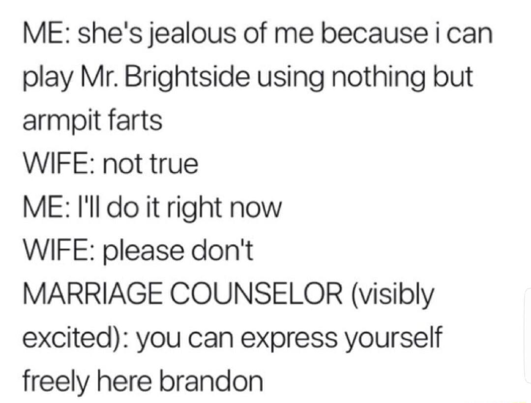 ME shes jealous of me because i can play Mr Brightside using nothing but armpit farts WIFE not true ME Il do it right now WIFE please dont MARRIAGE COUNSELOR visibly excited you can express yourself freely here brandon