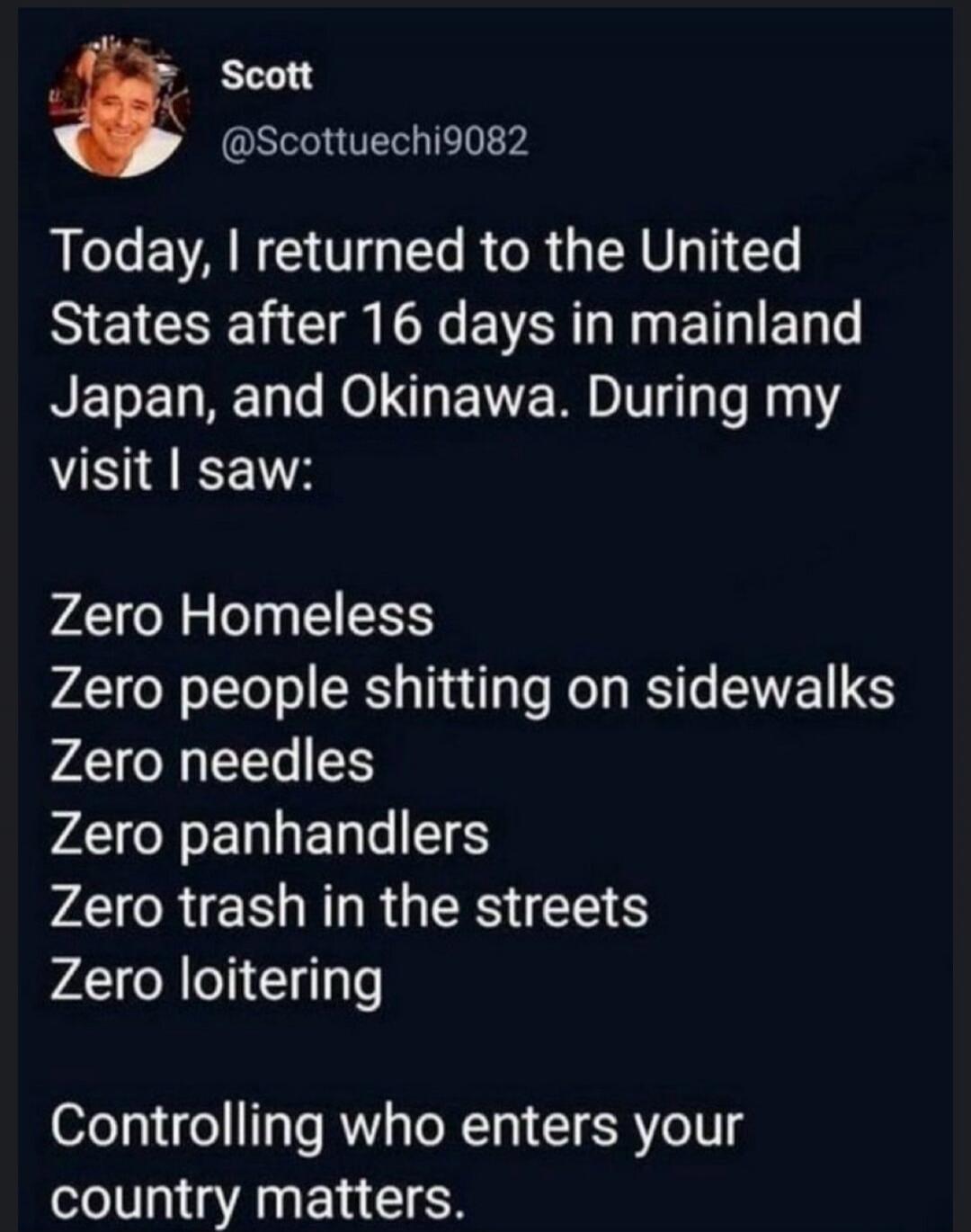 Scott @Scottuechi9082 Today, I returned to the United States after 16 days in mainland Japan, and Okinawa. During my visit I saw: Zero Homeless Zero people shitting on sidewalks Zero needles Zero panhandlers Zero trash in the streets Zero loitering Controlling who enters your country matters.