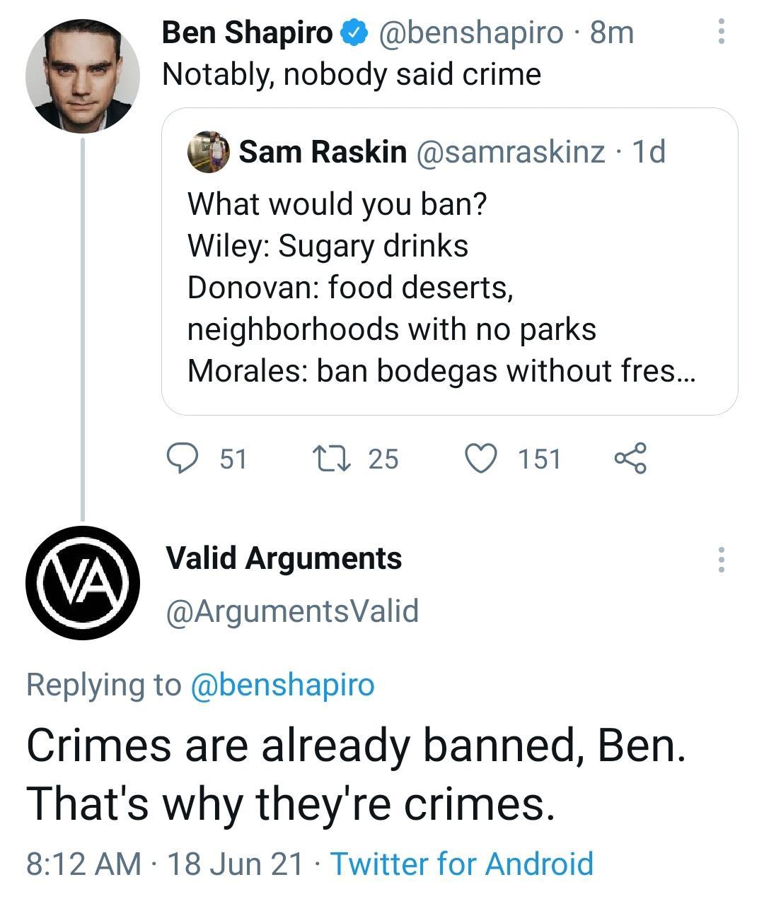Ben Shapiro benshapiro 8m Notably nobody said crime Sam Raskin samraskinz 1d What would you ban Wiley Sugary drinks Donovan food deserts neighborhoods with no parks Morales ban bodegas without fres Q 51 M 25 QO 151 L Valid Arguments ArgumentsValid Replying to benshapiro Crimes are already banned Ben Thats why theyre crimes 812 AM 18 Jun 21 Twitter for Android