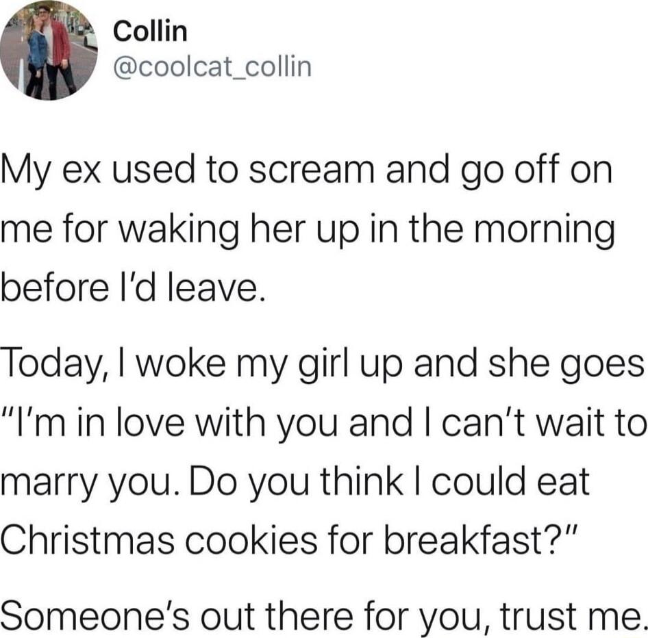 Collin coolcat_collin My ex used to scream and go off on me for waking her up in the morning before Id leave Today woke my girl up and she goes Im in love with you and cant wait to marry you Do you think could eat Christmas cookies for breakfast Someones out there for you trust me