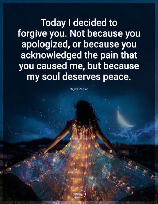 Today I decided to forgive you. Not because you apologized, or because you acknowledged the pain that you caused me, but because my soul deserves peace. Najwa Zebian