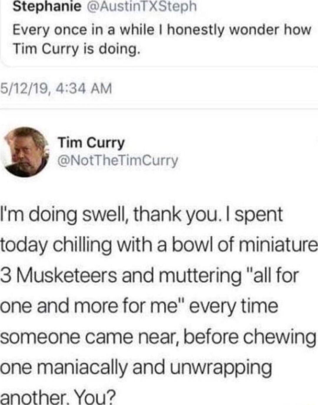 Stephanie Austint XSteph Every once in a while honestly wonder how Tim Curry is doing 51219 434 AM Tim Curry NotTheTimCurry m doing swell thank you spent today chilling with a bowl of miniature 3 Musketeers and muttering all for one and more for me every time someone came near before chewing one maniacally and unwrapping another You