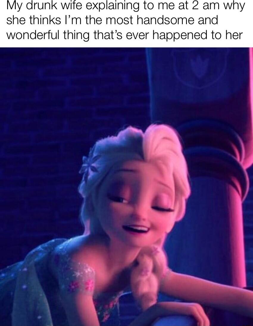 My drunk wife explaining to me at 2 am why she thinks Im the most handsome and wonderful thing thats ever happened to her